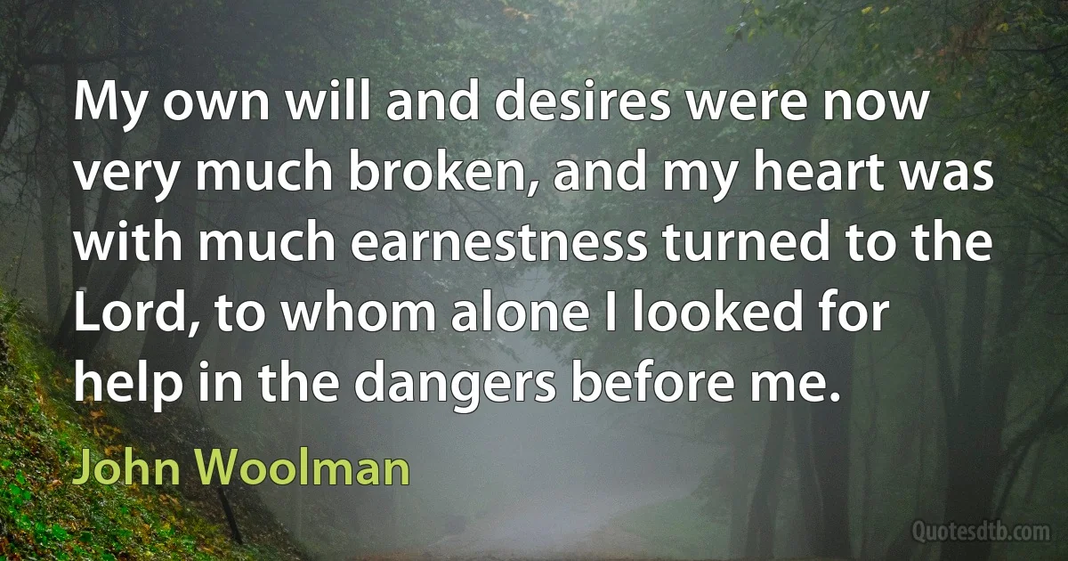 My own will and desires were now very much broken, and my heart was with much earnestness turned to the Lord, to whom alone I looked for help in the dangers before me. (John Woolman)