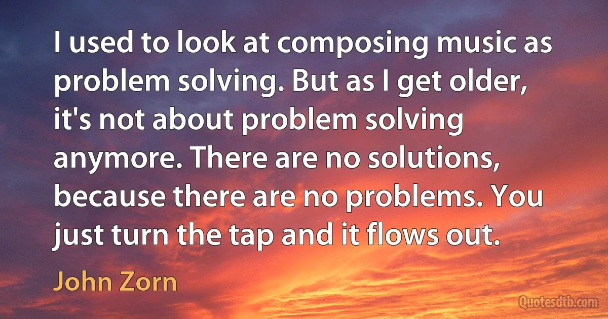 I used to look at composing music as problem solving. But as I get older, it's not about problem solving anymore. There are no solutions, because there are no problems. You just turn the tap and it flows out. (John Zorn)