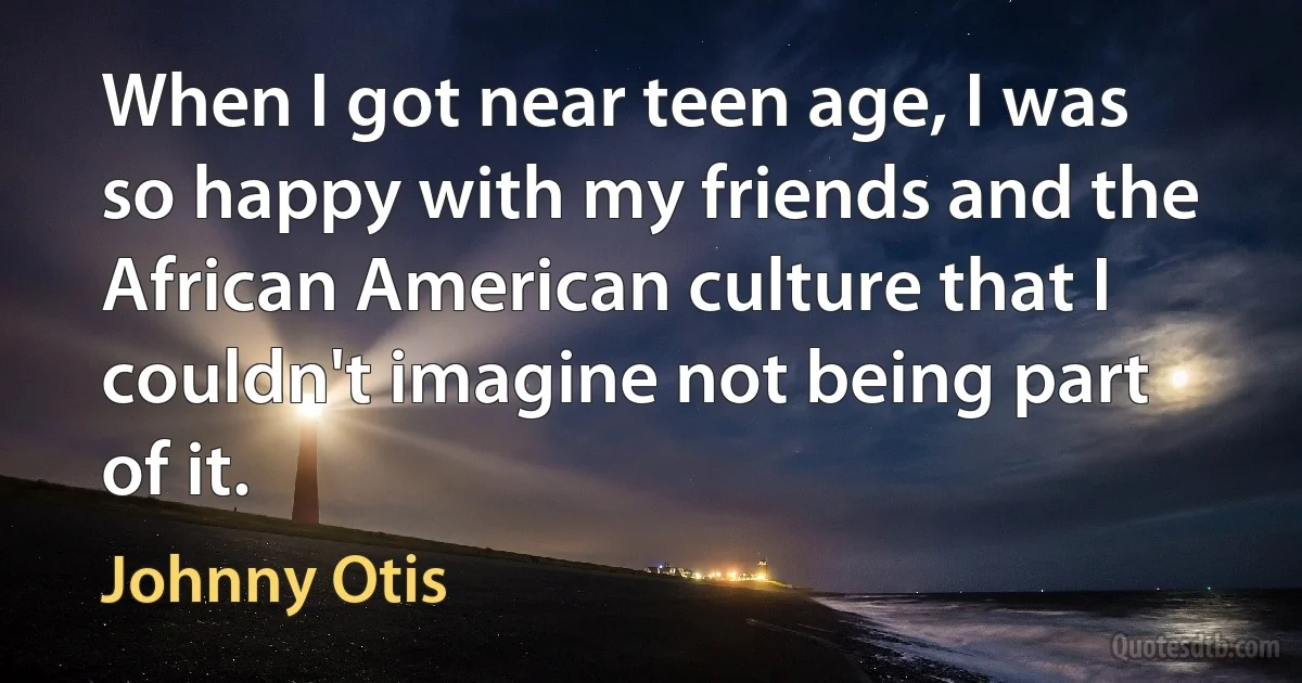 When I got near teen age, I was so happy with my friends and the African American culture that I couldn't imagine not being part of it. (Johnny Otis)