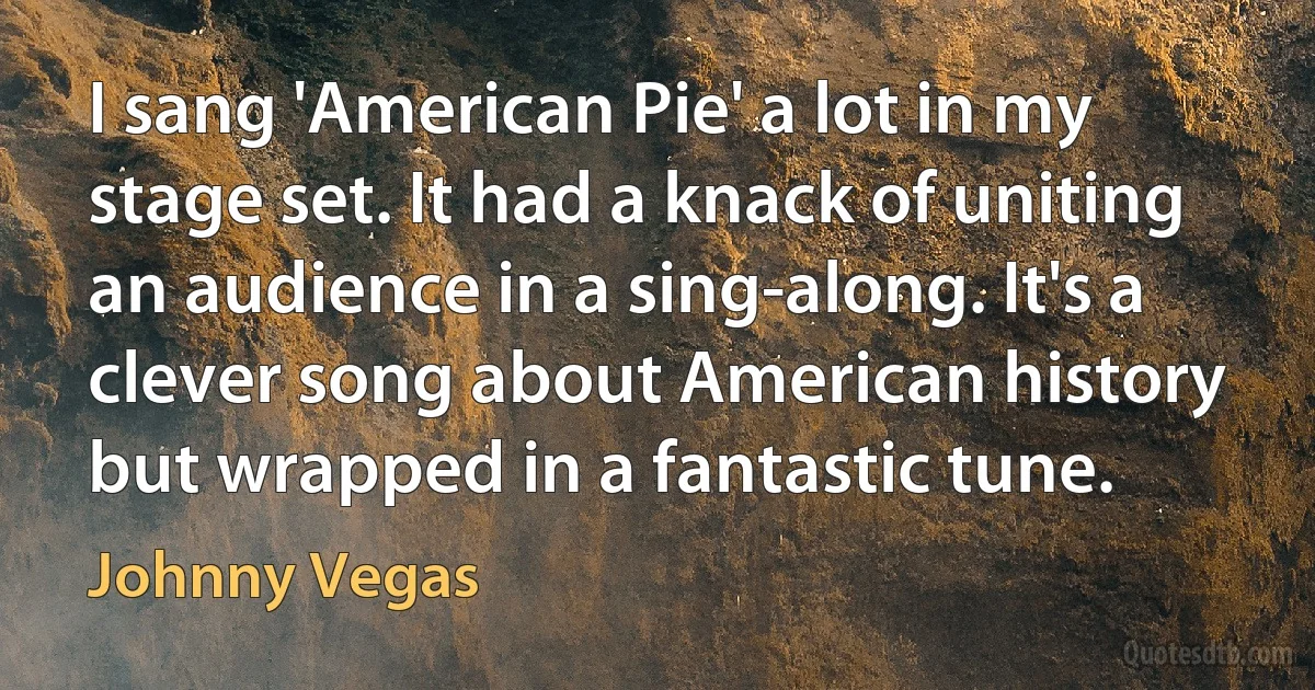 I sang 'American Pie' a lot in my stage set. It had a knack of uniting an audience in a sing-along. It's a clever song about American history but wrapped in a fantastic tune. (Johnny Vegas)