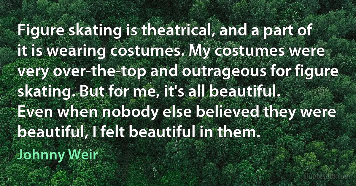 Figure skating is theatrical, and a part of it is wearing costumes. My costumes were very over-the-top and outrageous for figure skating. But for me, it's all beautiful. Even when nobody else believed they were beautiful, I felt beautiful in them. (Johnny Weir)