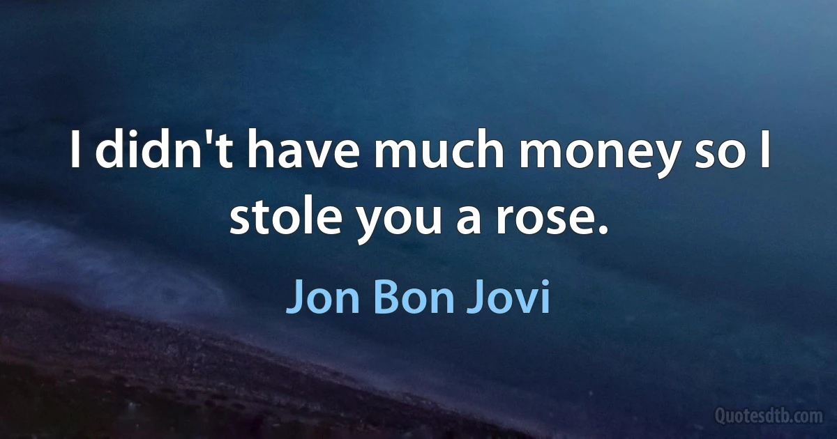 I didn't have much money so I stole you a rose. (Jon Bon Jovi)