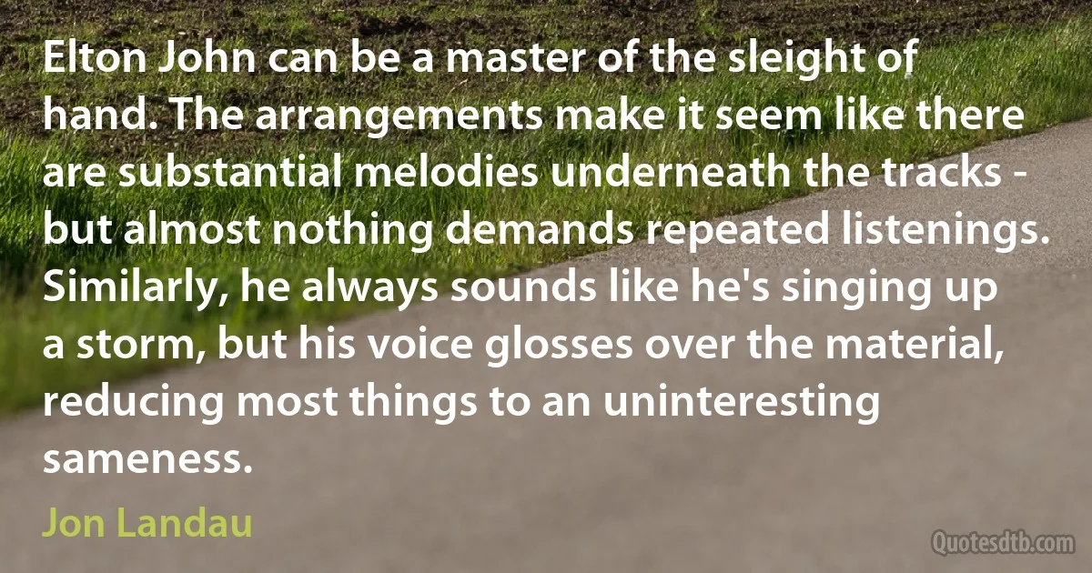 Elton John can be a master of the sleight of hand. The arrangements make it seem like there are substantial melodies underneath the tracks - but almost nothing demands repeated listenings. Similarly, he always sounds like he's singing up a storm, but his voice glosses over the material, reducing most things to an uninteresting sameness. (Jon Landau)