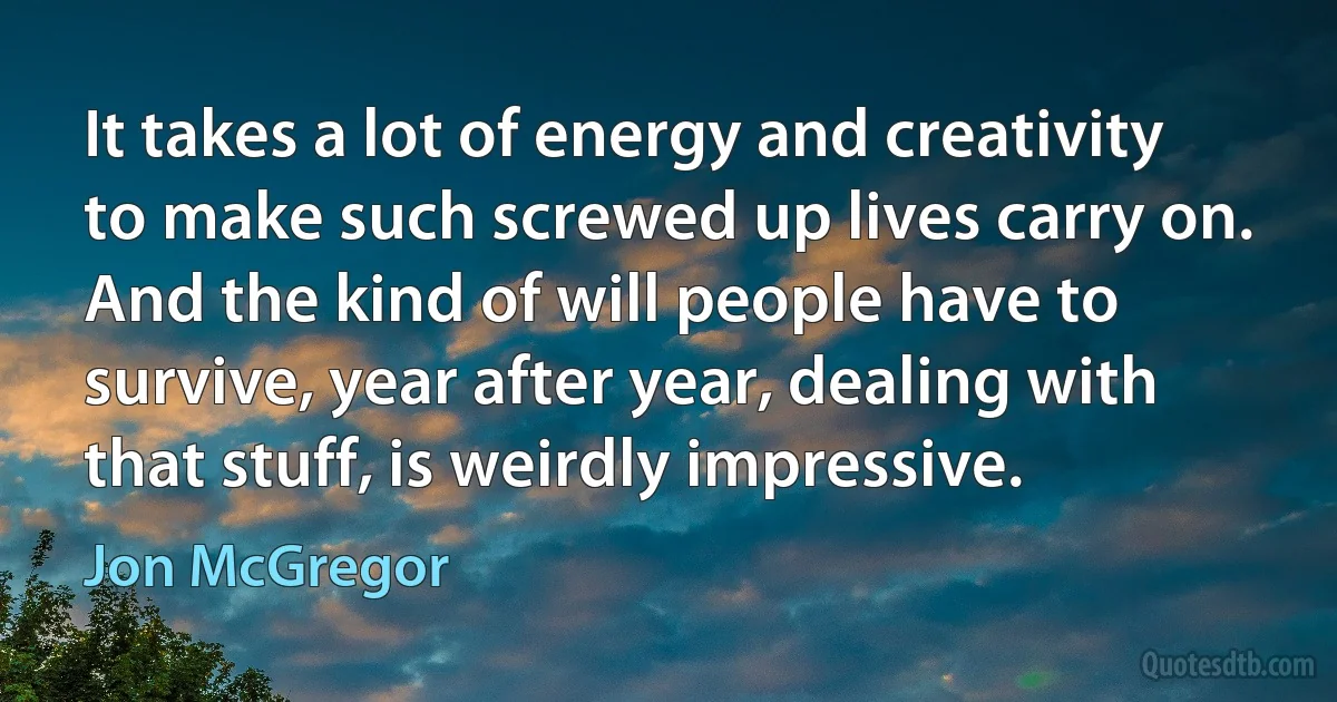 It takes a lot of energy and creativity to make such screwed up lives carry on. And the kind of will people have to survive, year after year, dealing with that stuff, is weirdly impressive. (Jon McGregor)