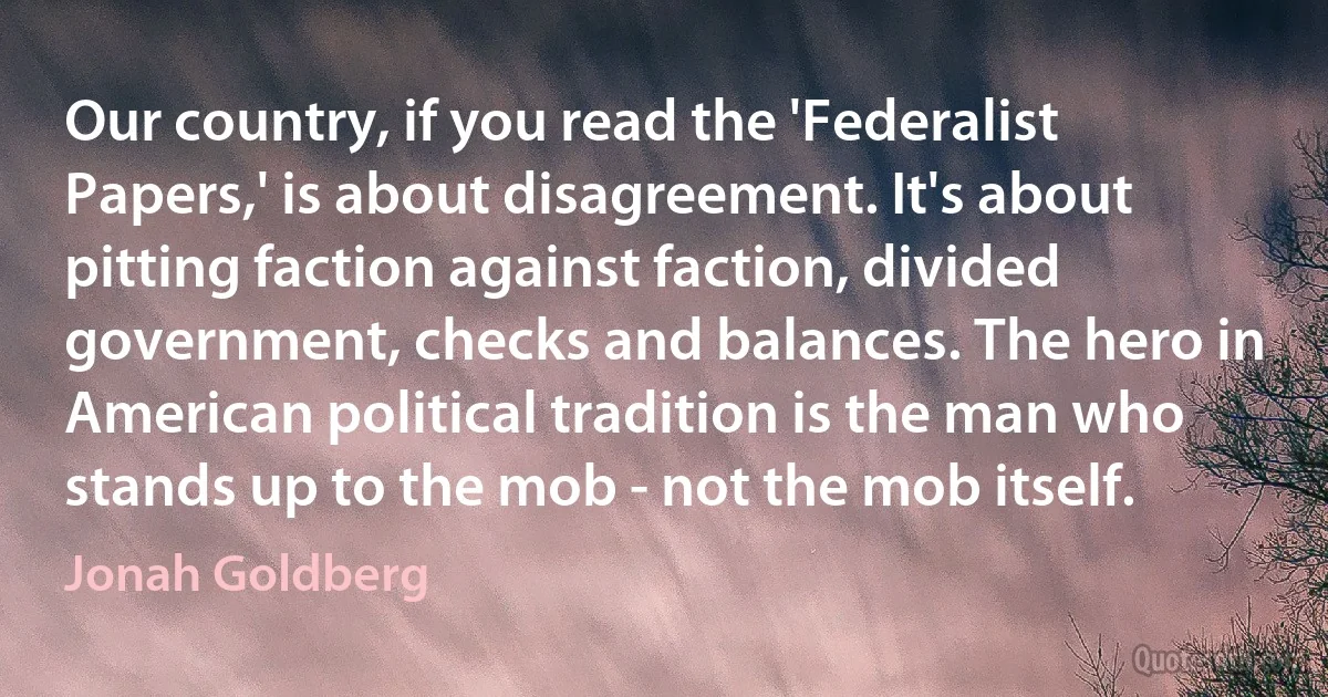 Our country, if you read the 'Federalist Papers,' is about disagreement. It's about pitting faction against faction, divided government, checks and balances. The hero in American political tradition is the man who stands up to the mob - not the mob itself. (Jonah Goldberg)