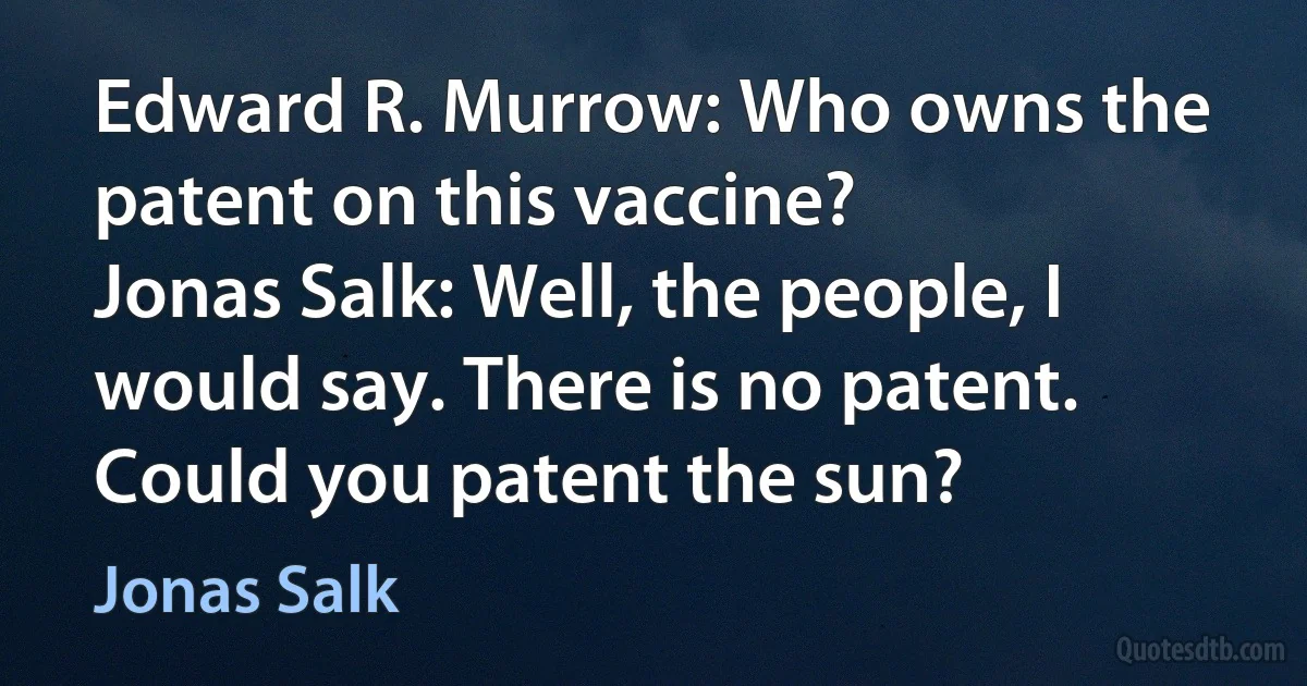 Edward R. Murrow: Who owns the patent on this vaccine?
Jonas Salk: Well, the people, I would say. There is no patent. Could you patent the sun? (Jonas Salk)