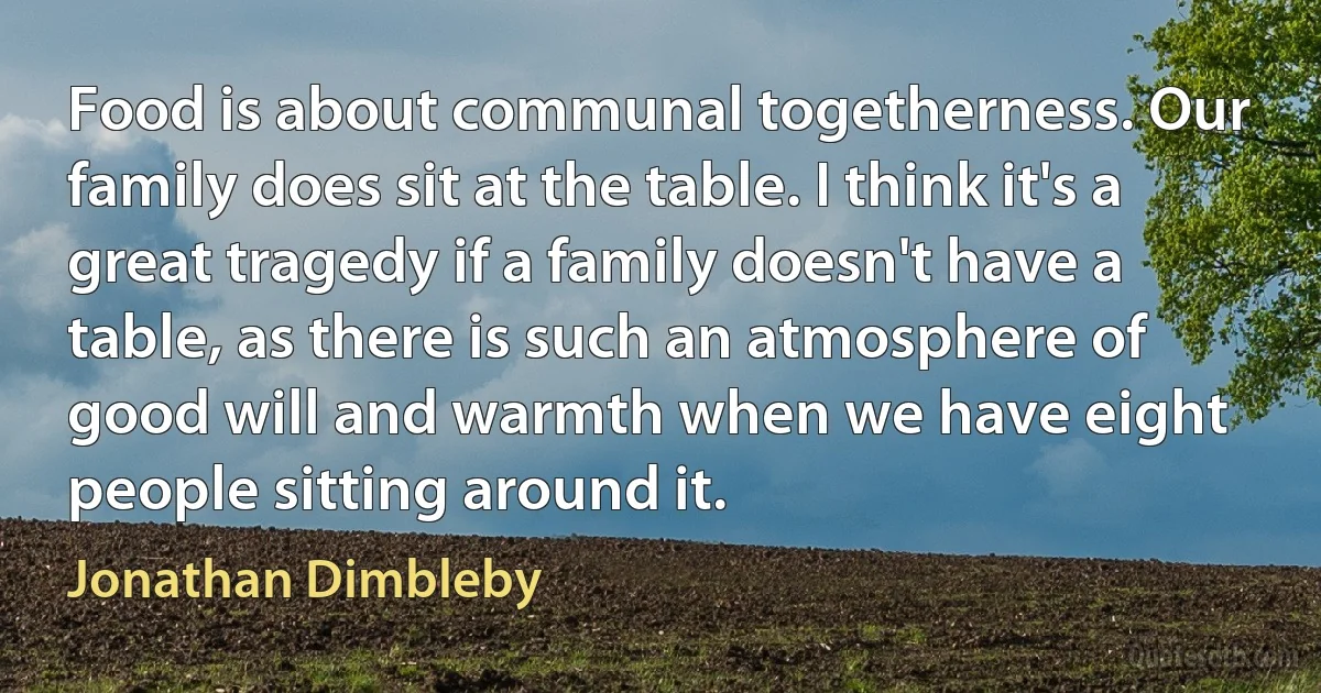 Food is about communal togetherness. Our family does sit at the table. I think it's a great tragedy if a family doesn't have a table, as there is such an atmosphere of good will and warmth when we have eight people sitting around it. (Jonathan Dimbleby)