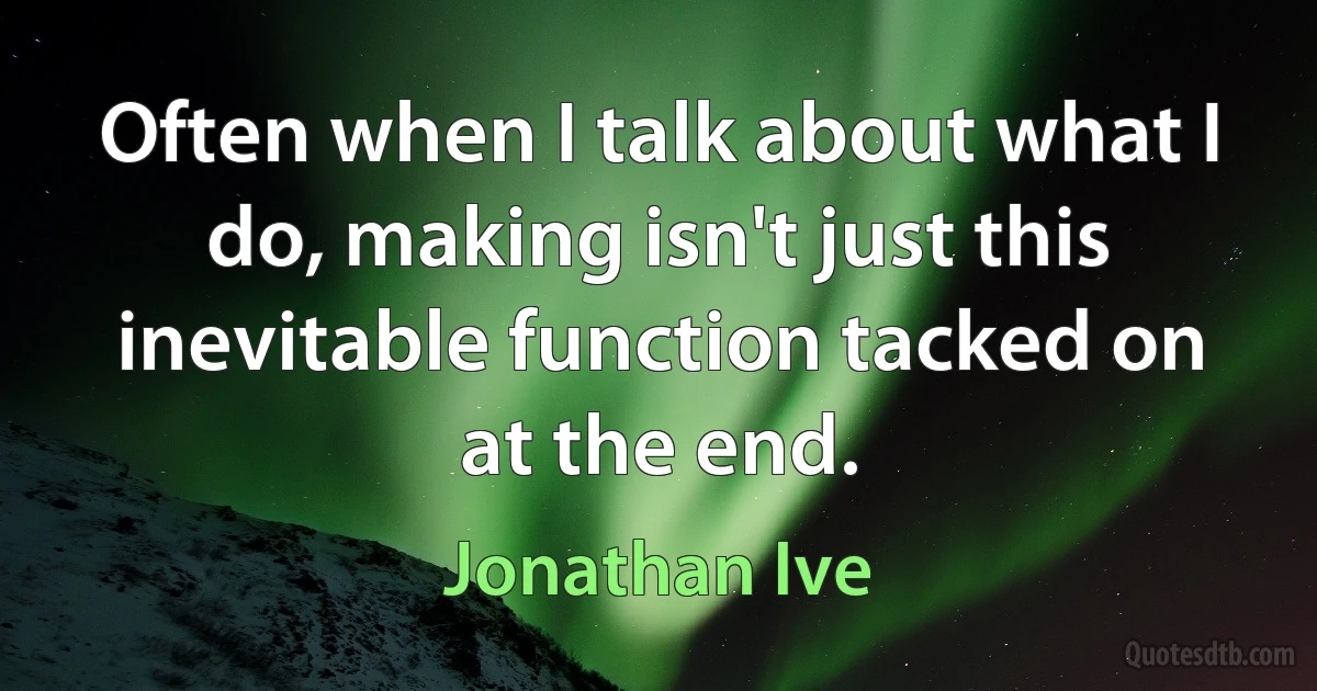 Often when I talk about what I do, making isn't just this inevitable function tacked on at the end. (Jonathan Ive)