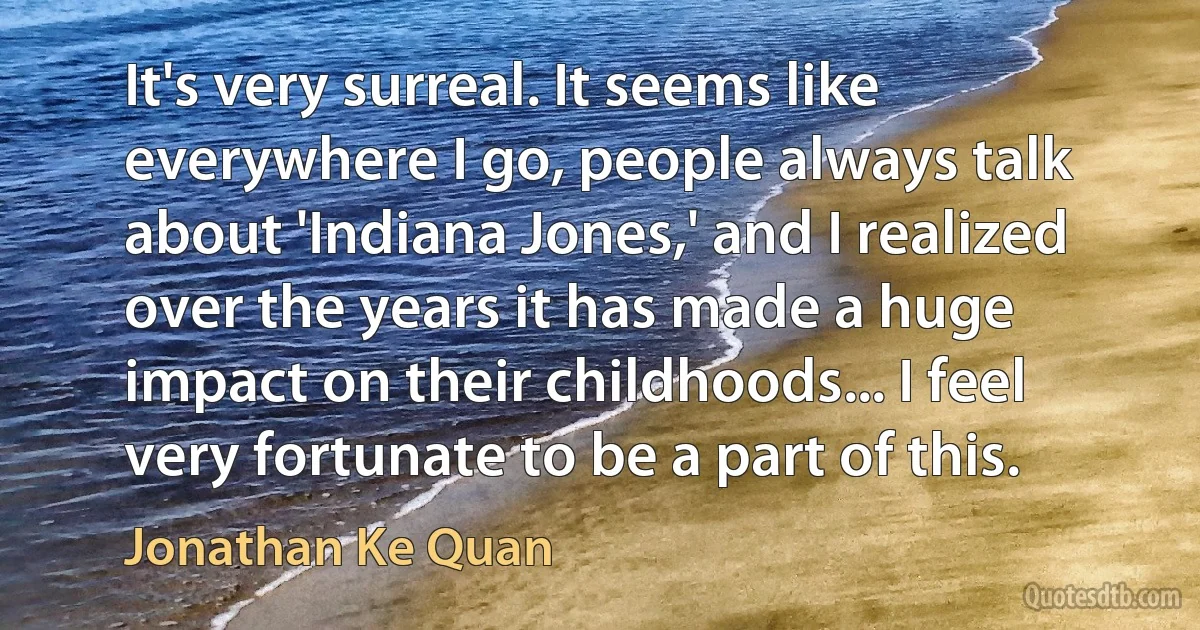 It's very surreal. It seems like everywhere I go, people always talk about 'Indiana Jones,' and I realized over the years it has made a huge impact on their childhoods... I feel very fortunate to be a part of this. (Jonathan Ke Quan)