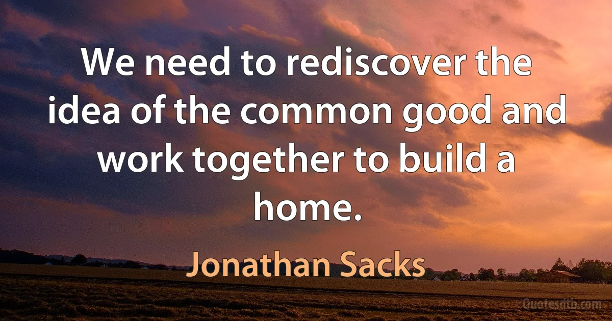 We need to rediscover the idea of the common good and work together to build a home. (Jonathan Sacks)