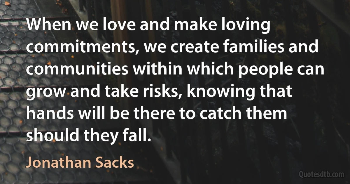 When we love and make loving commitments, we create families and communities within which people can grow and take risks, knowing that hands will be there to catch them should they fall. (Jonathan Sacks)