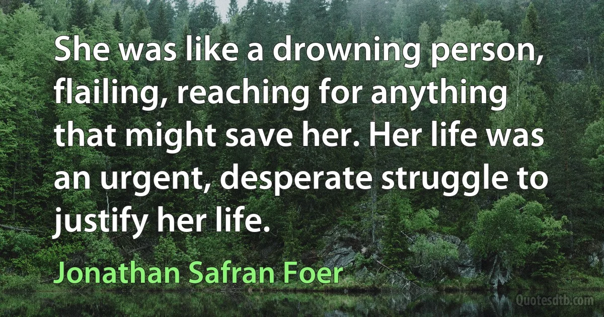 She was like a drowning person, flailing, reaching for anything that might save her. Her life was an urgent, desperate struggle to justify her life. (Jonathan Safran Foer)