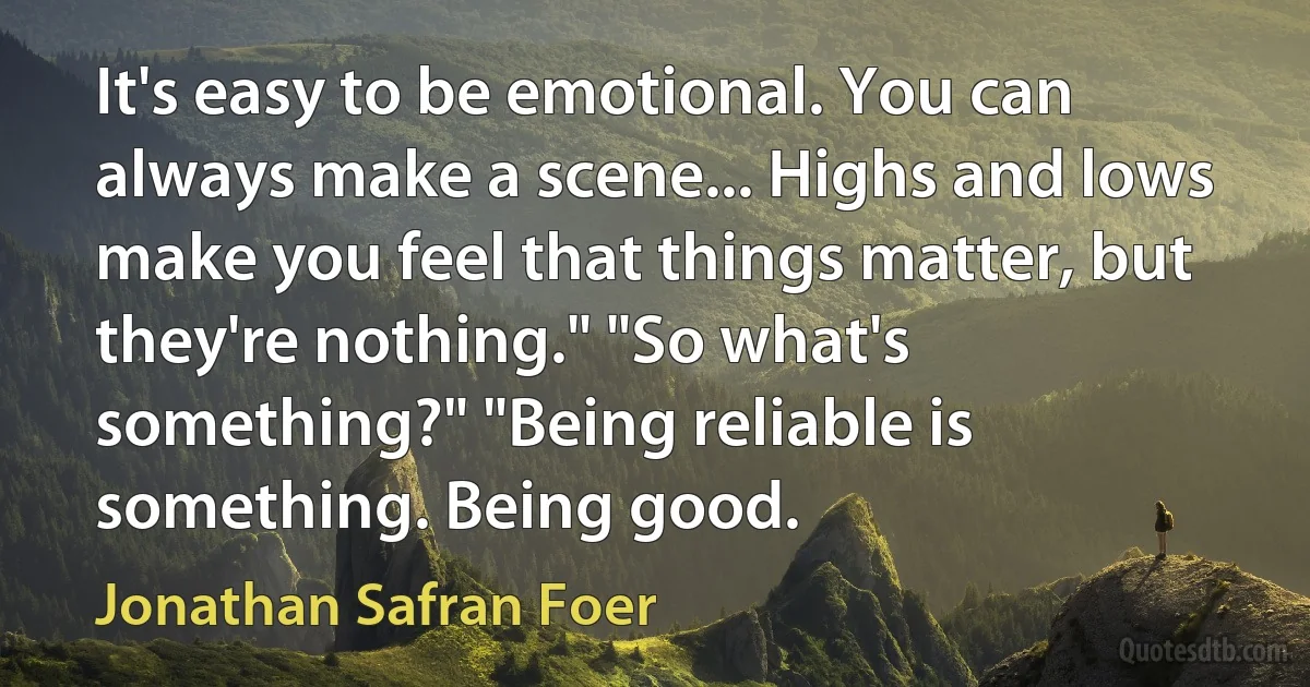 It's easy to be emotional. You can always make a scene... Highs and lows make you feel that things matter, but they're nothing." "So what's something?" "Being reliable is something. Being good. (Jonathan Safran Foer)