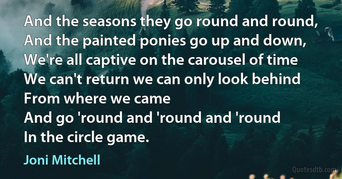 And the seasons they go round and round,
And the painted ponies go up and down,
We're all captive on the carousel of time
We can't return we can only look behind
From where we came
And go 'round and 'round and 'round
In the circle game. (Joni Mitchell)