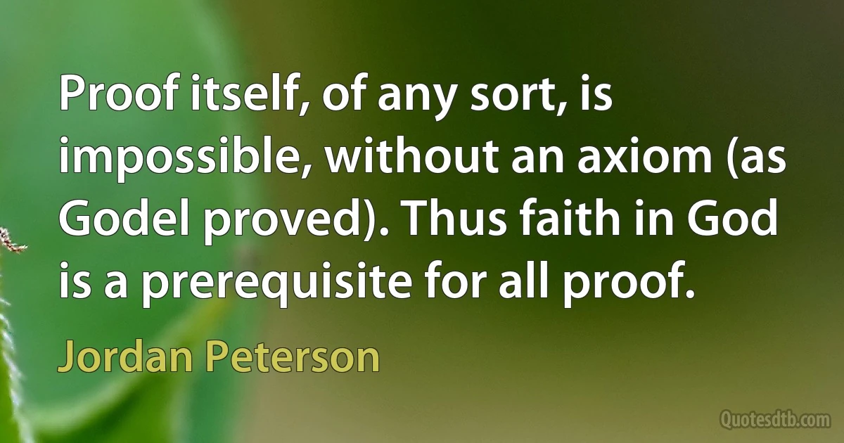 Proof itself, of any sort, is impossible, without an axiom (as Godel proved). Thus faith in God is a prerequisite for all proof. (Jordan Peterson)