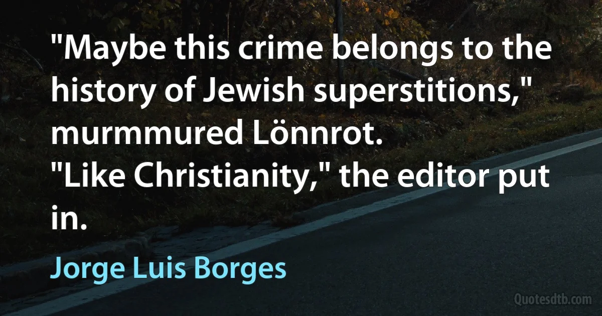 "Maybe this crime belongs to the history of Jewish superstitions," murmmured Lönnrot.
"Like Christianity," the editor put in. (Jorge Luis Borges)