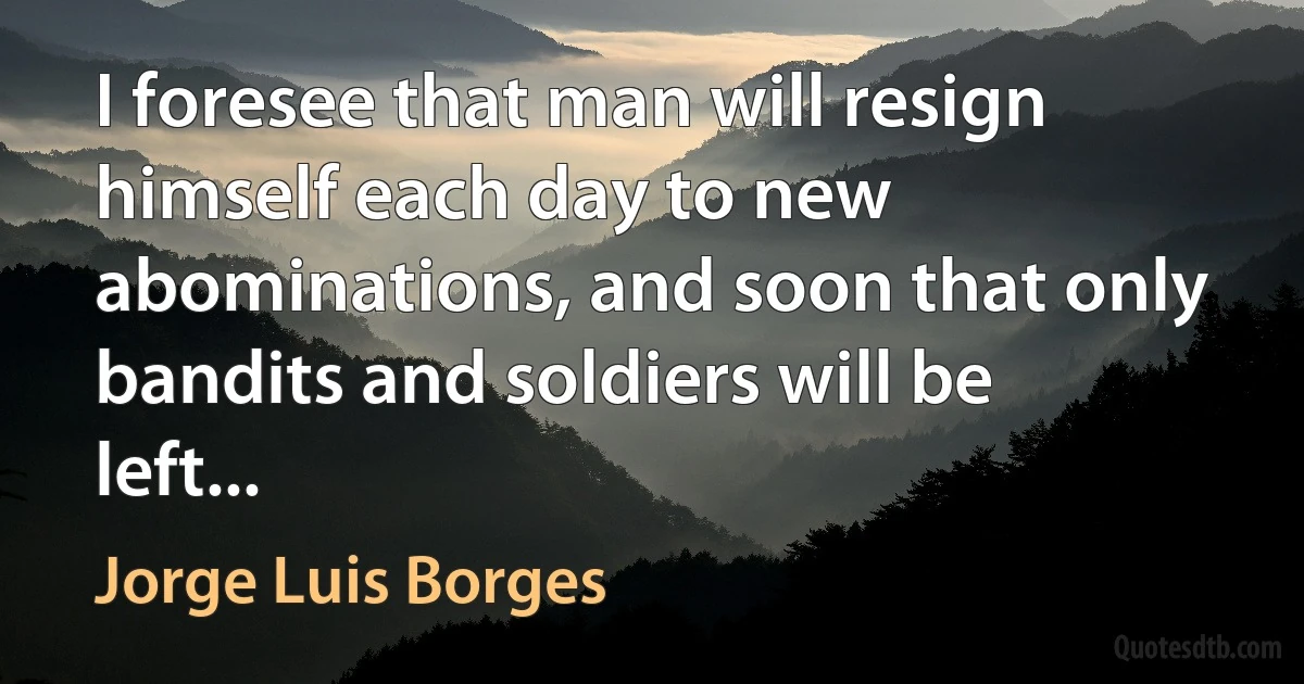 I foresee that man will resign himself each day to new abominations, and soon that only bandits and soldiers will be left... (Jorge Luis Borges)