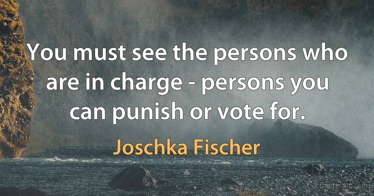 You must see the persons who are in charge - persons you can punish or vote for. (Joschka Fischer)