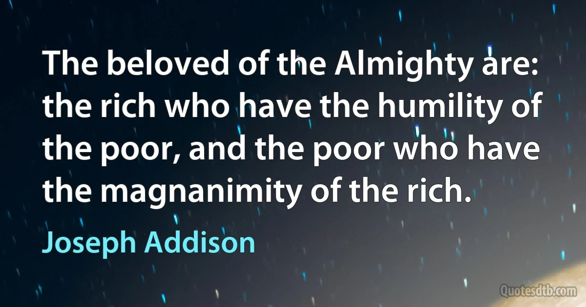 The beloved of the Almighty are: the rich who have the humility of the poor, and the poor who have the magnanimity of the rich. (Joseph Addison)