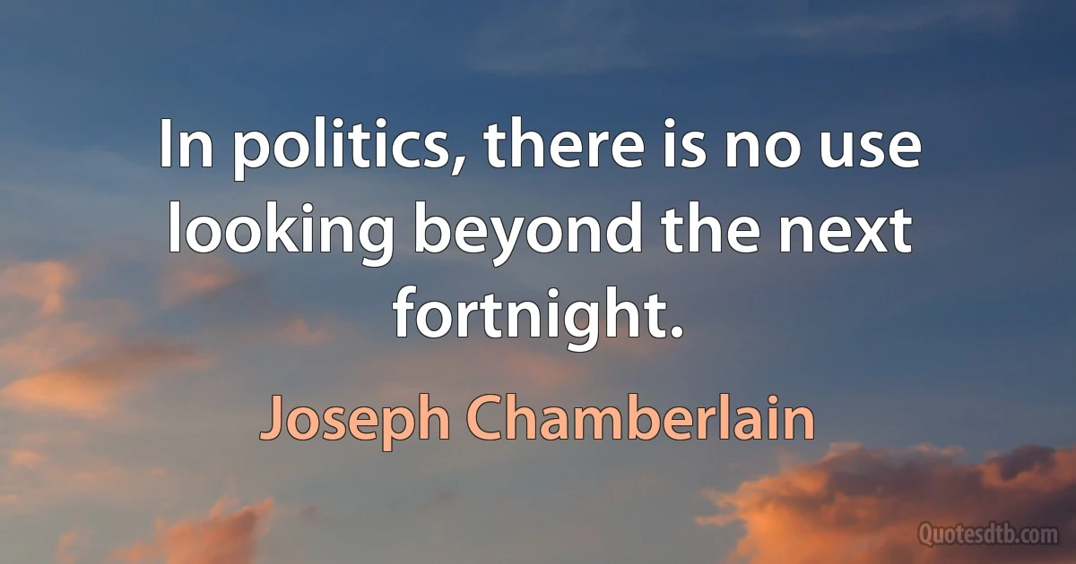 In politics, there is no use looking beyond the next fortnight. (Joseph Chamberlain)