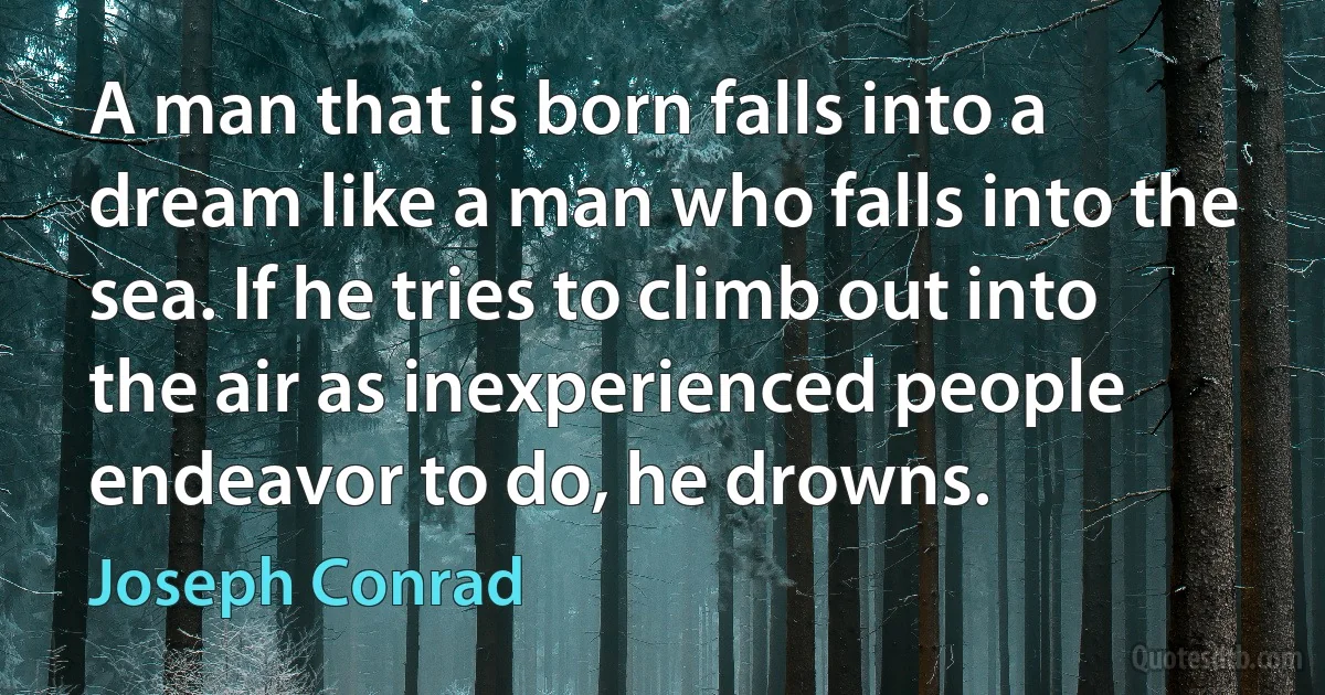 A man that is born falls into a dream like a man who falls into the sea. If he tries to climb out into the air as inexperienced people endeavor to do, he drowns. (Joseph Conrad)