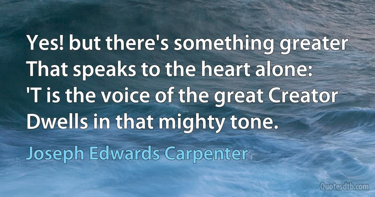 Yes! but there's something greater
That speaks to the heart alone:
'T is the voice of the great Creator
Dwells in that mighty tone. (Joseph Edwards Carpenter)