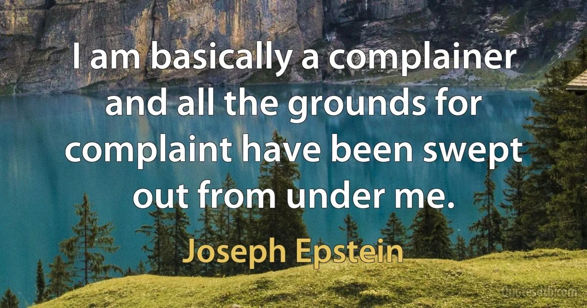 I am basically a complainer and all the grounds for complaint have been swept out from under me. (Joseph Epstein)