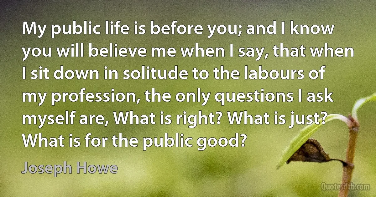 My public life is before you; and I know you will believe me when I say, that when I sit down in solitude to the labours of my profession, the only questions I ask myself are, What is right? What is just? What is for the public good? (Joseph Howe)