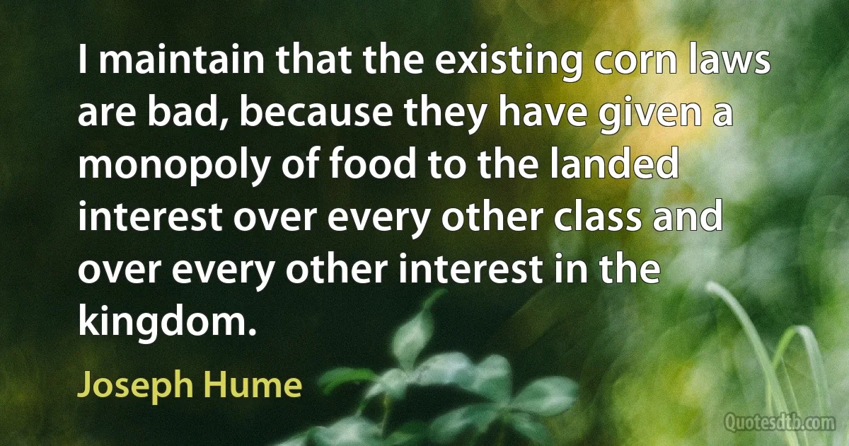 I maintain that the existing corn laws are bad, because they have given a monopoly of food to the landed interest over every other class and over every other interest in the kingdom. (Joseph Hume)