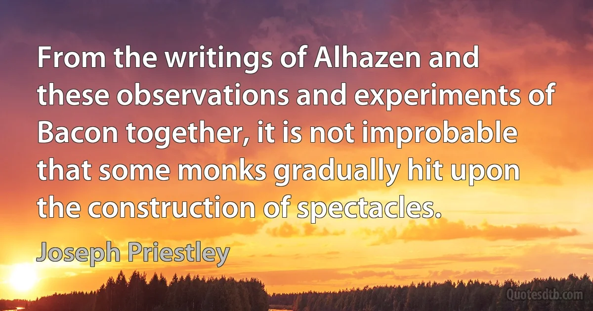 From the writings of Alhazen and these observations and experiments of Bacon together, it is not improbable that some monks gradually hit upon the construction of spectacles. (Joseph Priestley)