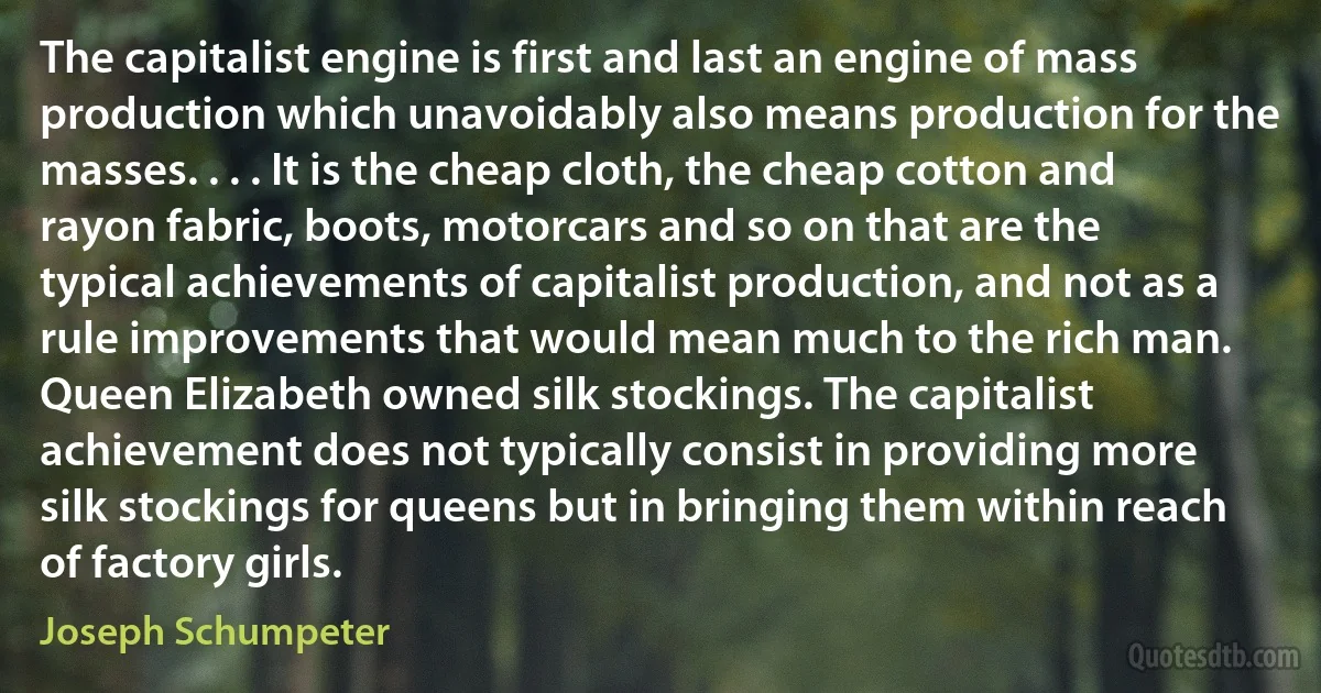 The capitalist engine is first and last an engine of mass production which unavoidably also means production for the masses. . . . It is the cheap cloth, the cheap cotton and rayon fabric, boots, motorcars and so on that are the typical achievements of capitalist production, and not as a rule improvements that would mean much to the rich man. Queen Elizabeth owned silk stockings. The capitalist achievement does not typically consist in providing more silk stockings for queens but in bringing them within reach of factory girls. (Joseph Schumpeter)