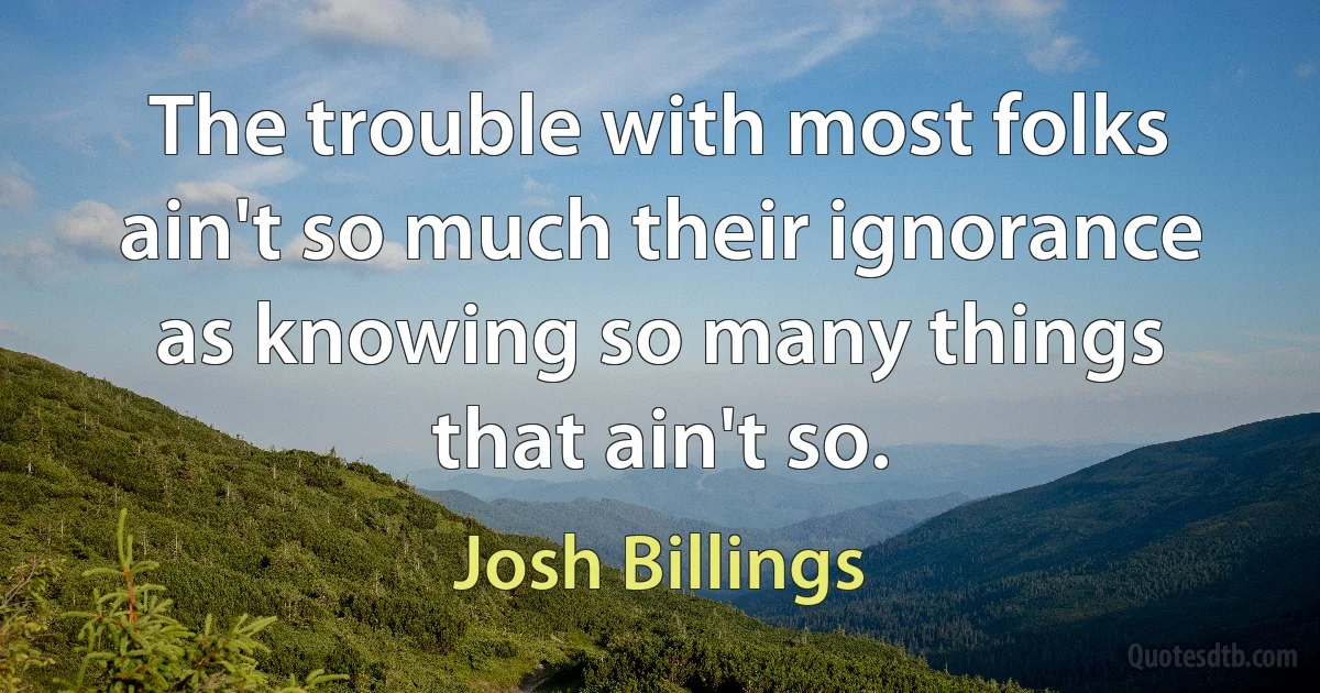 The trouble with most folks ain't so much their ignorance as knowing so many things that ain't so. (Josh Billings)