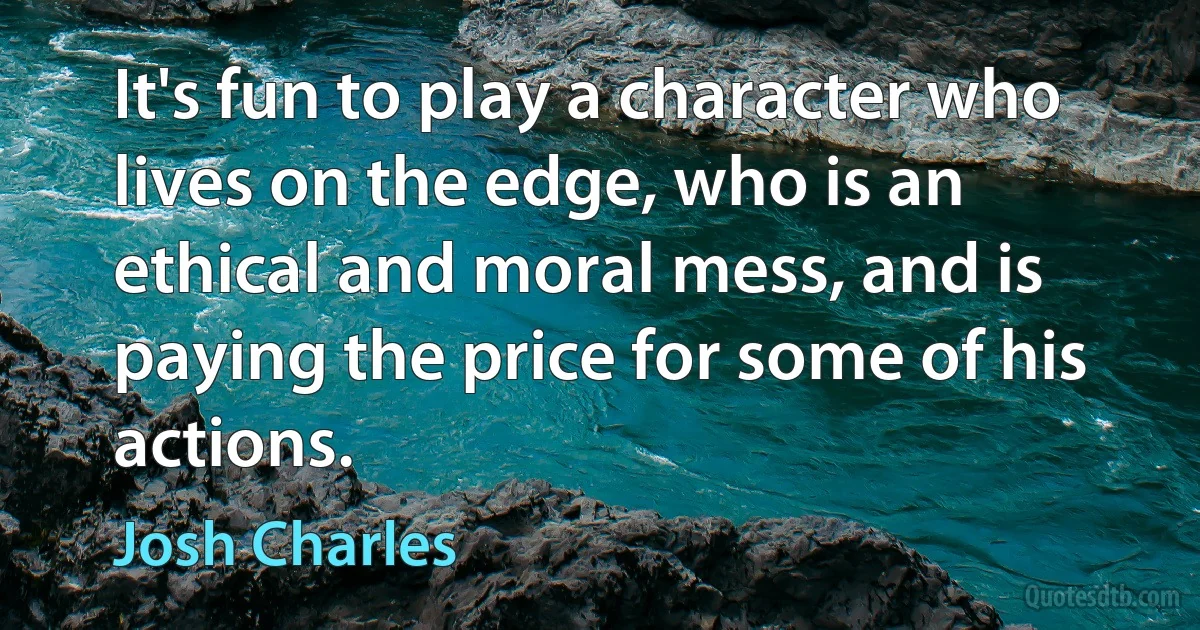 It's fun to play a character who lives on the edge, who is an ethical and moral mess, and is paying the price for some of his actions. (Josh Charles)