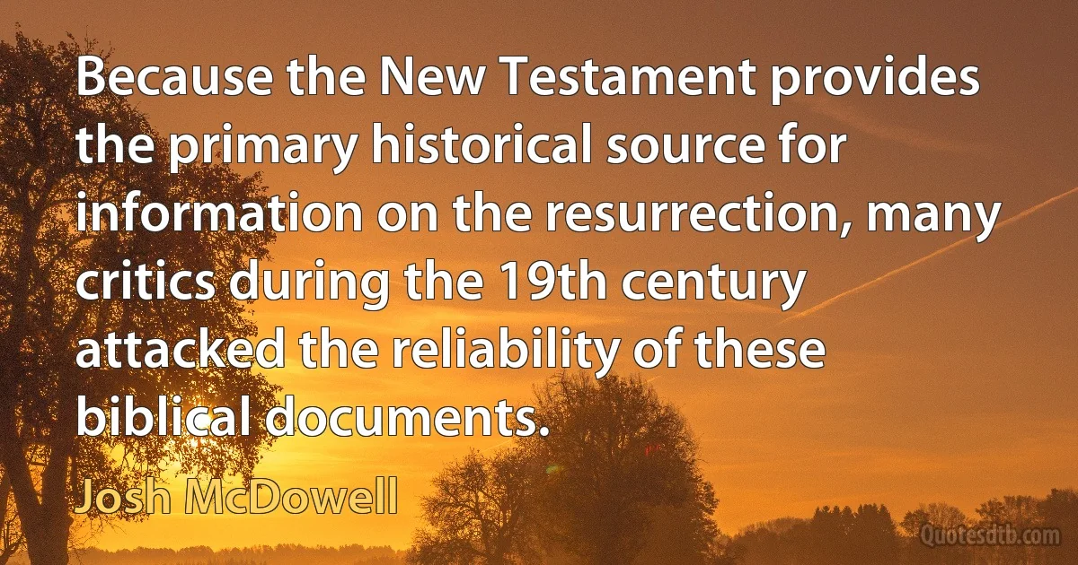 Because the New Testament provides the primary historical source for information on the resurrection, many critics during the 19th century attacked the reliability of these biblical documents. (Josh McDowell)