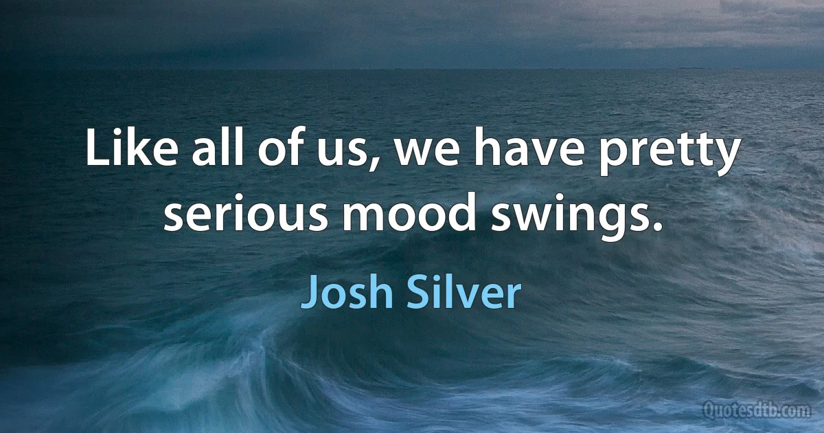 Like all of us, we have pretty serious mood swings. (Josh Silver)