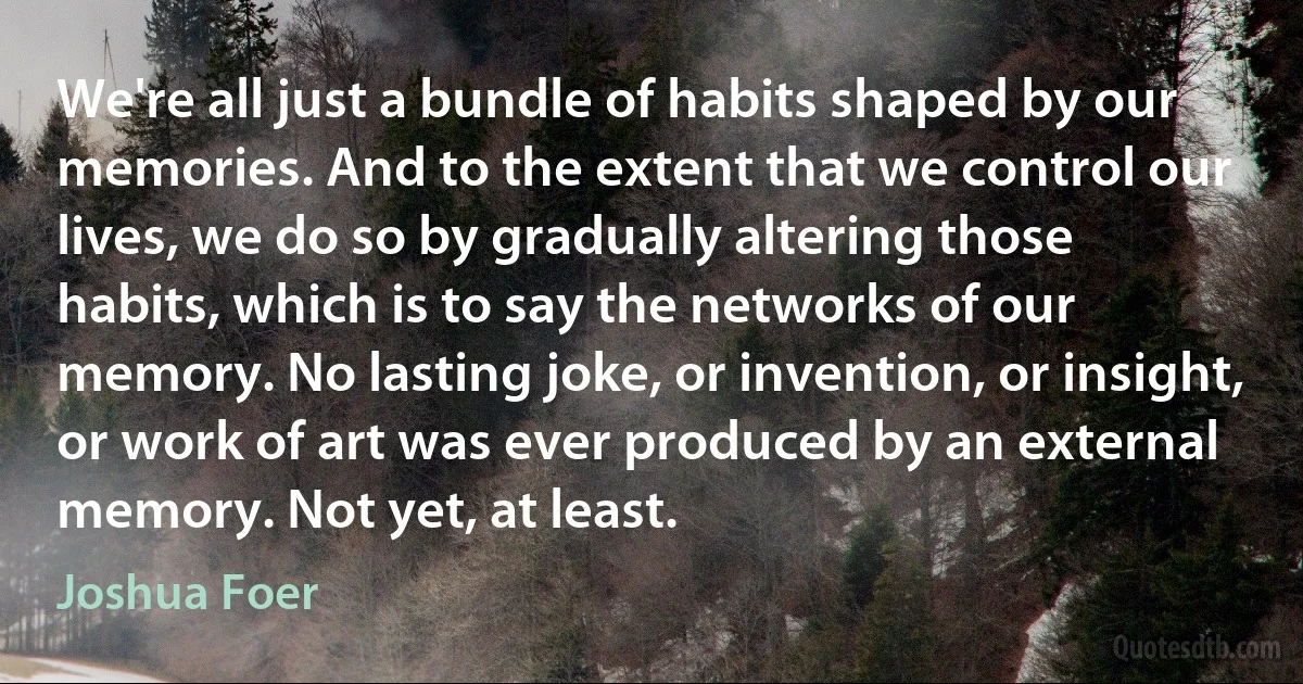 We're all just a bundle of habits shaped by our memories. And to the extent that we control our lives, we do so by gradually altering those habits, which is to say the networks of our memory. No lasting joke, or invention, or insight, or work of art was ever produced by an external memory. Not yet, at least. (Joshua Foer)