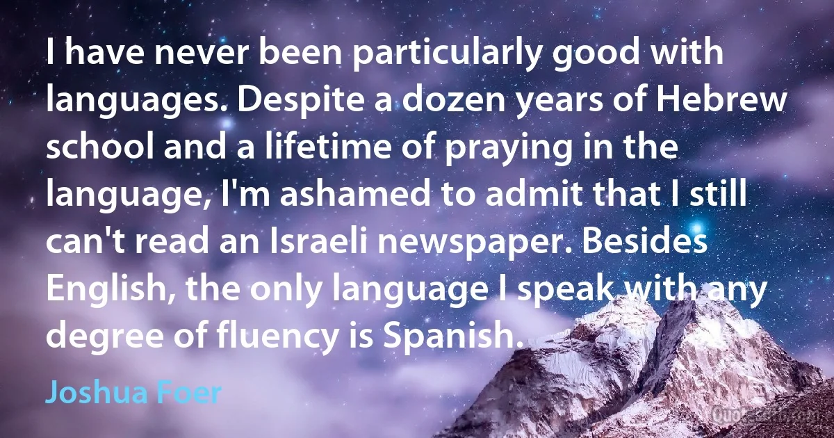 I have never been particularly good with languages. Despite a dozen years of Hebrew school and a lifetime of praying in the language, I'm ashamed to admit that I still can't read an Israeli newspaper. Besides English, the only language I speak with any degree of fluency is Spanish. (Joshua Foer)