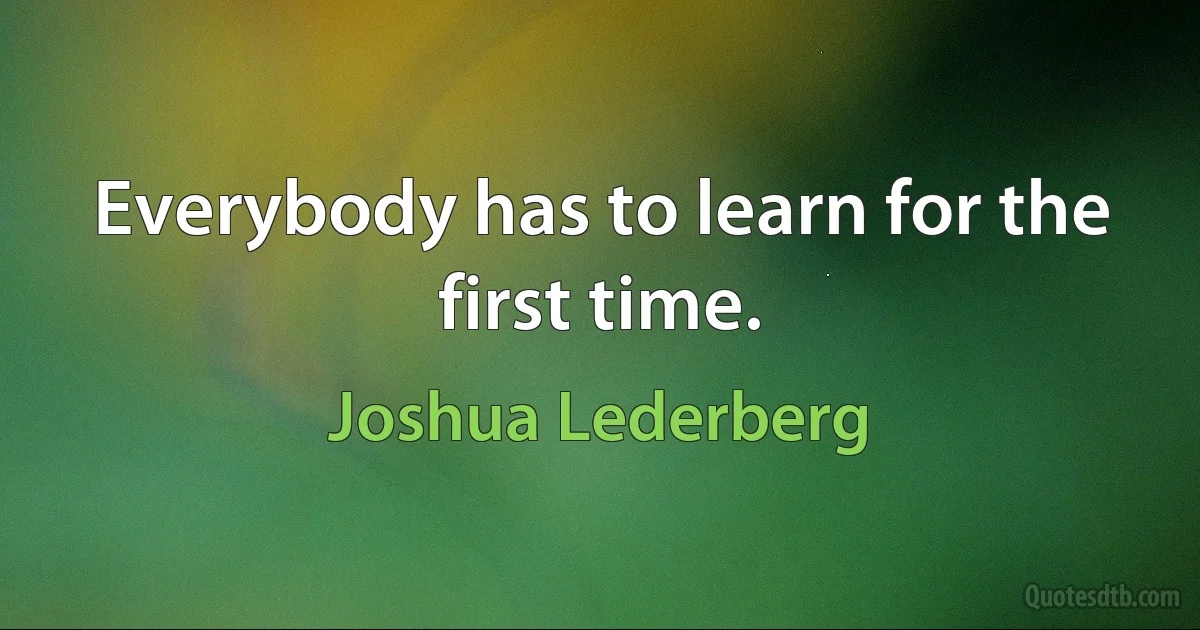 Everybody has to learn for the first time. (Joshua Lederberg)