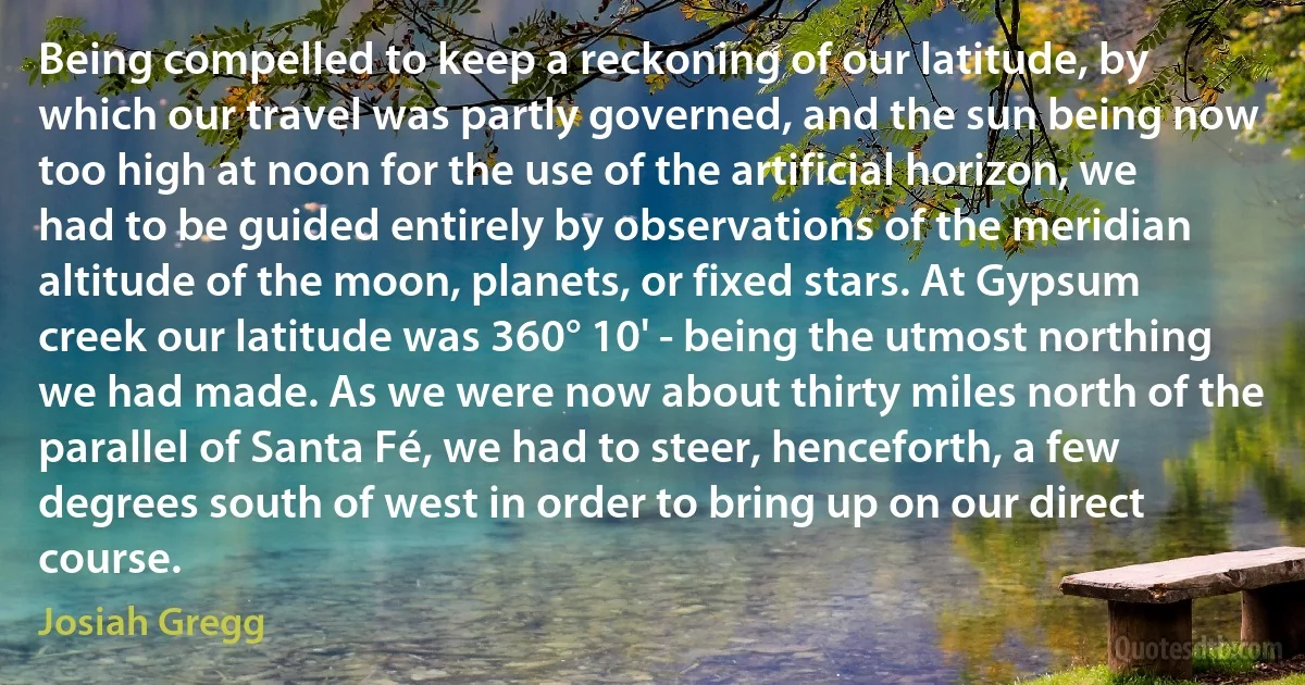 Being compelled to keep a reckoning of our latitude, by which our travel was partly governed, and the sun being now too high at noon for the use of the artificial horizon, we had to be guided entirely by observations of the meridian altitude of the moon, planets, or fixed stars. At Gypsum creek our latitude was 360° 10' - being the utmost northing we had made. As we were now about thirty miles north of the parallel of Santa Fé, we had to steer, henceforth, a few degrees south of west in order to bring up on our direct course. (Josiah Gregg)