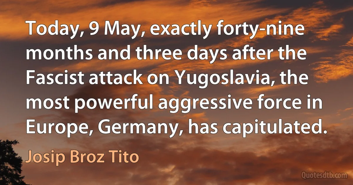 Today, 9 May, exactly forty-nine months and three days after the Fascist attack on Yugoslavia, the most powerful aggressive force in Europe, Germany, has capitulated. (Josip Broz Tito)