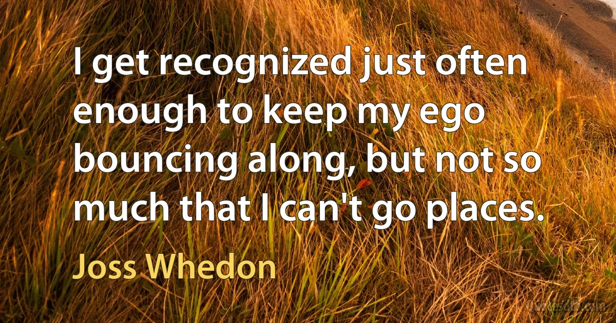 I get recognized just often enough to keep my ego bouncing along, but not so much that I can't go places. (Joss Whedon)