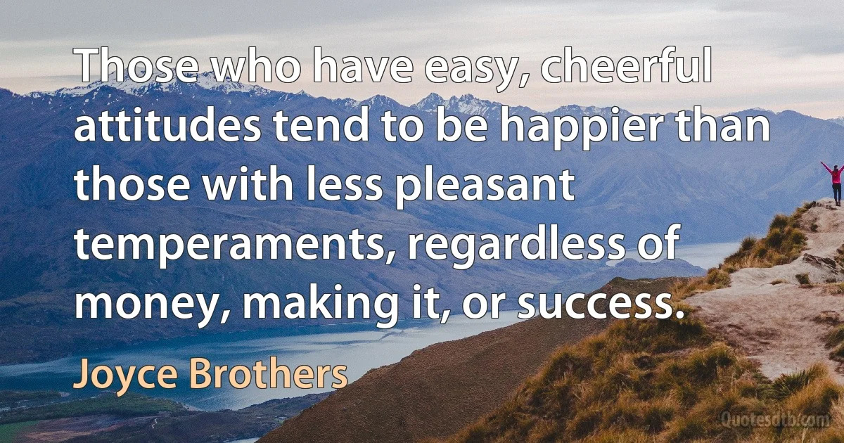 Those who have easy, cheerful attitudes tend to be happier than those with less pleasant temperaments, regardless of money, making it, or success. (Joyce Brothers)