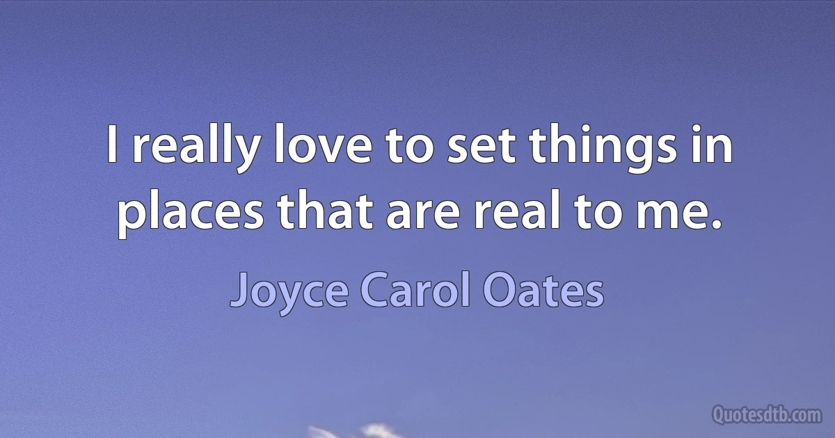 I really love to set things in places that are real to me. (Joyce Carol Oates)