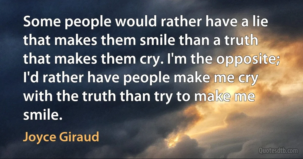 Some people would rather have a lie that makes them smile than a truth that makes them cry. I'm the opposite; I'd rather have people make me cry with the truth than try to make me smile. (Joyce Giraud)