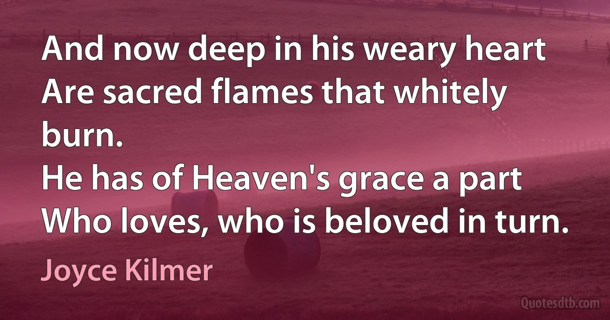 And now deep in his weary heart
Are sacred flames that whitely burn.
He has of Heaven's grace a part
Who loves, who is beloved in turn. (Joyce Kilmer)