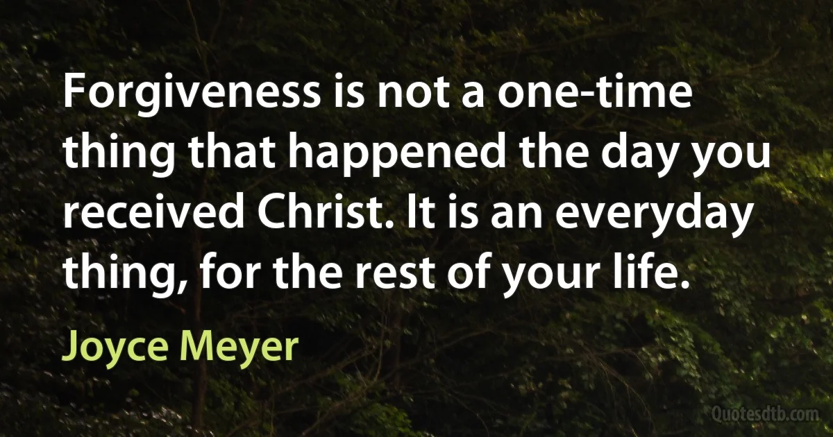 Forgiveness is not a one-time thing that happened the day you received Christ. It is an everyday thing, for the rest of your life. (Joyce Meyer)