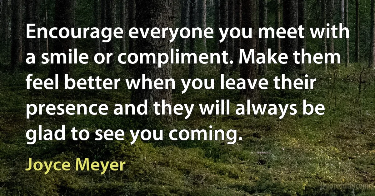 Encourage everyone you meet with a smile or compliment. Make them feel better when you leave their presence and they will always be glad to see you coming. (Joyce Meyer)