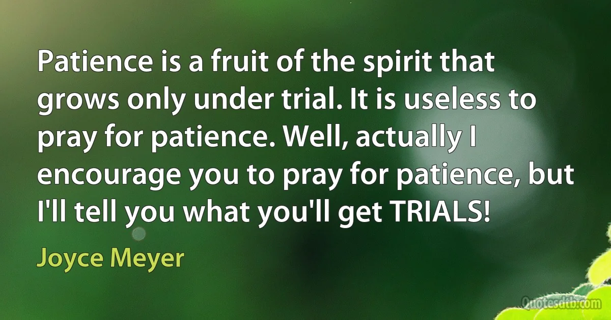 Patience is a fruit of the spirit that grows only under trial. It is useless to pray for patience. Well, actually I encourage you to pray for patience, but I'll tell you what you'll get TRIALS! (Joyce Meyer)