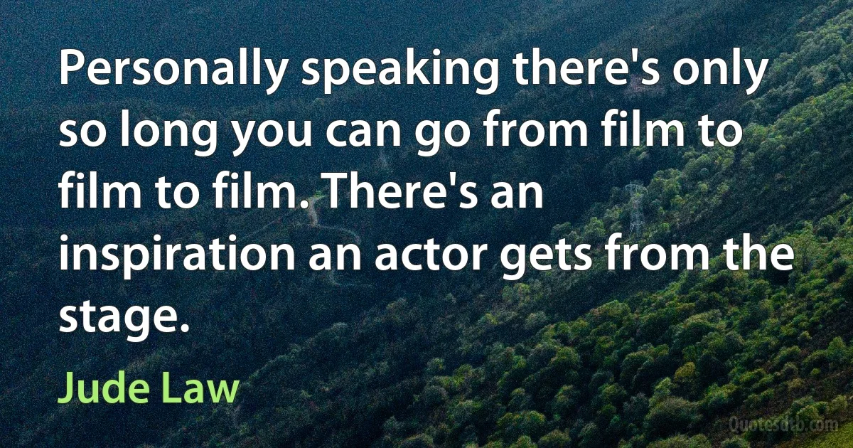 Personally speaking there's only so long you can go from film to film to film. There's an inspiration an actor gets from the stage. (Jude Law)