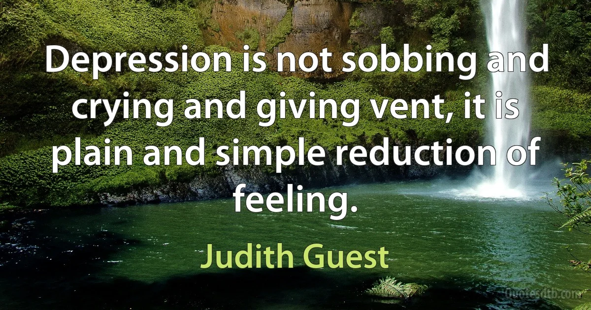 Depression is not sobbing and crying and giving vent, it is plain and simple reduction of feeling. (Judith Guest)